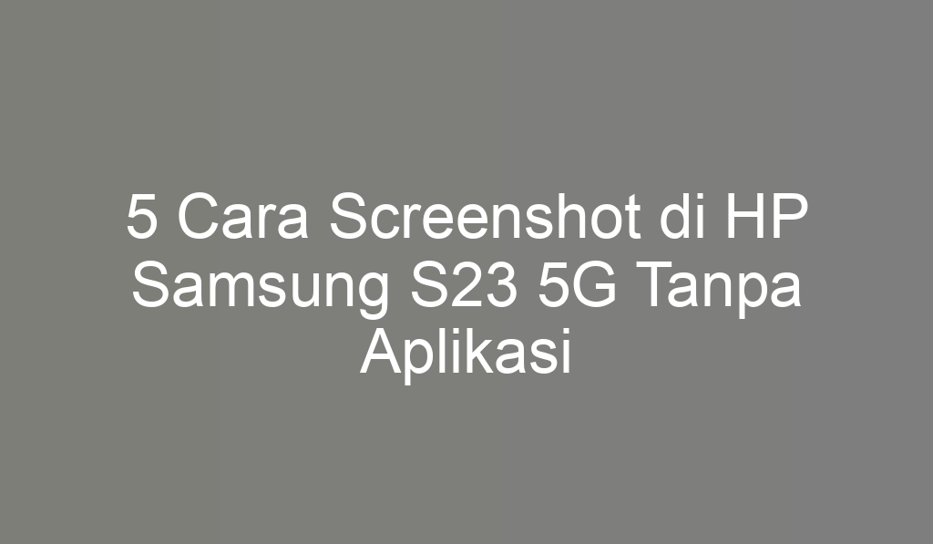 5 Cara Screenshot di HP Samsung S23 5G Tanpa Aplikasi